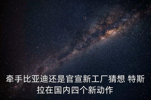 牽手比亞迪還是官宣新工廠猜想 特斯拉在國內(nèi)四個新動作