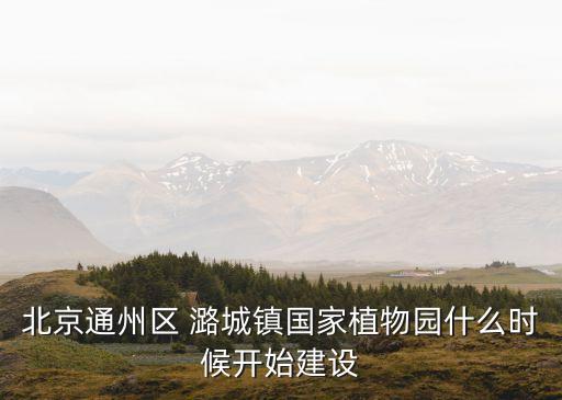 北京通州區(qū) 潞城鎮(zhèn)國家植物園什么時候開始建設(shè)
