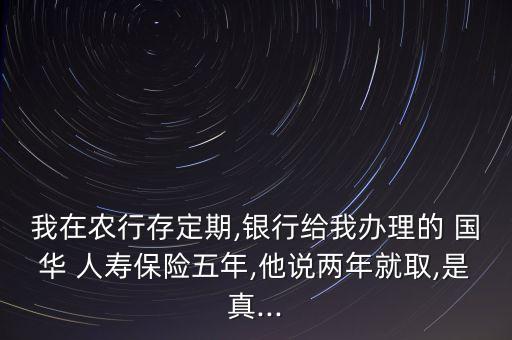 我在農(nóng)行存定期,銀行給我辦理的 國(guó)華 人壽保險(xiǎn)五年,他說兩年就取,是真...
