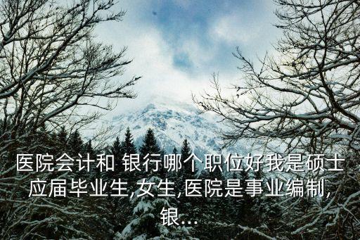 醫(yī)院會計和 銀行哪個職位好我是碩士應屆畢業(yè)生,女生,醫(yī)院是事業(yè)編制,銀...