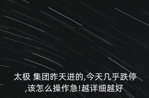 太極 集團昨天進的,今天幾乎跌停,該怎么操作急!越詳細(xì)越好