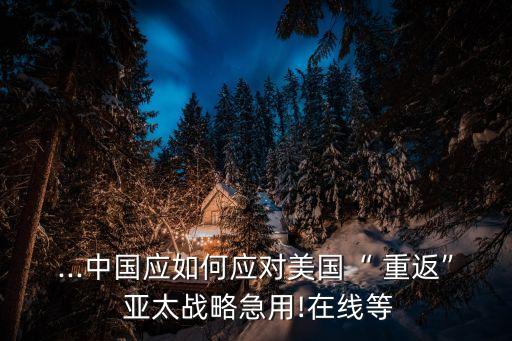...中國(guó)應(yīng)如何應(yīng)對(duì)美國(guó)“ 重返” 亞太戰(zhàn)略急用!在線(xiàn)等