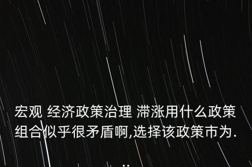 宏觀 經濟政策治理 滯漲用什么政策組合似乎很矛盾啊,選擇該政策市為...