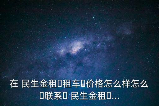 在 民生金租?租車?價(jià)格怎么樣怎么?聯(lián)系? 民生金租?...