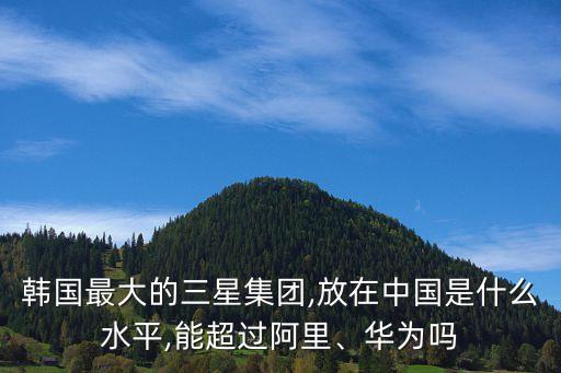 韓國最大的三星集團,放在中國是什么水平,能超過阿里、華為嗎