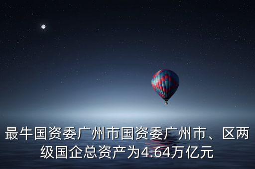 最牛國資委廣州市國資委廣州市、區(qū)兩級國企總資產(chǎn)為4.64萬億元