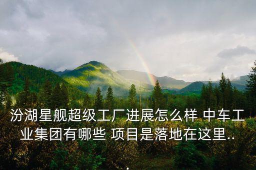 汾湖星艦超級工廠進(jìn)展怎么樣 中車工業(yè)集團(tuán)有哪些 項(xiàng)目是落地在這里...