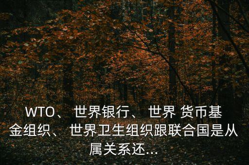 WTO、 世界銀行、 世界 貨幣基金組織、 世界衛(wèi)生組織跟聯(lián)合國是從屬關(guān)系還...