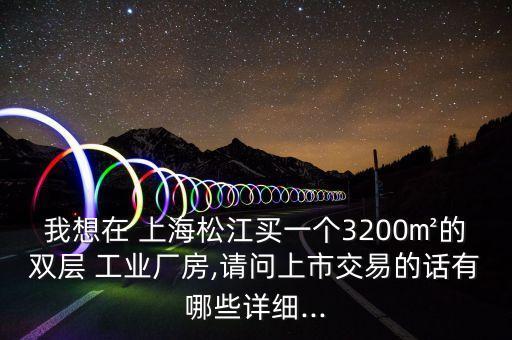 我想在 上海松江買一個(gè)3200㎡的雙層 工業(yè)廠房,請(qǐng)問(wèn)上市交易的話有哪些詳細(xì)...
