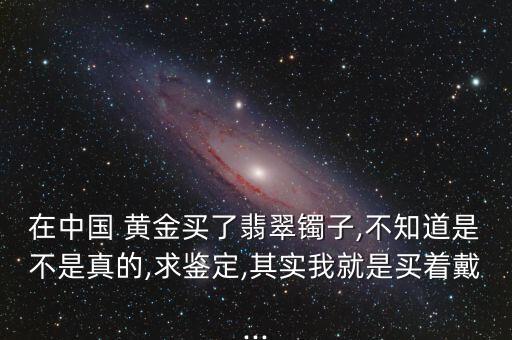 在中國 黃金買了翡翠鐲子,不知道是不是真的,求鑒定,其實(shí)我就是買著戴...