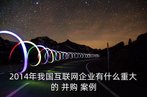 2014年我國互聯(lián)網企業(yè)有什么重大的 并購 案例