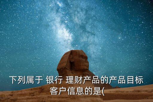 下列屬于 銀行 理財產(chǎn)品的產(chǎn)品目標 客戶信息的是(