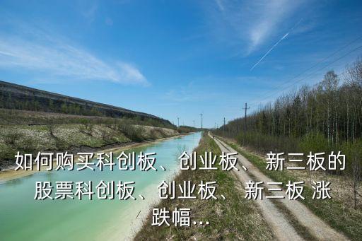 如何購買科創(chuàng)板、創(chuàng)業(yè)板、 新三板的 股票科創(chuàng)板、創(chuàng)業(yè)板、 新三板 漲跌幅...