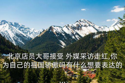 北京店員大哥接受 外媒采訪走紅,你為自己的祖國(guó)驕傲嗎有什么想要表達(dá)的...
