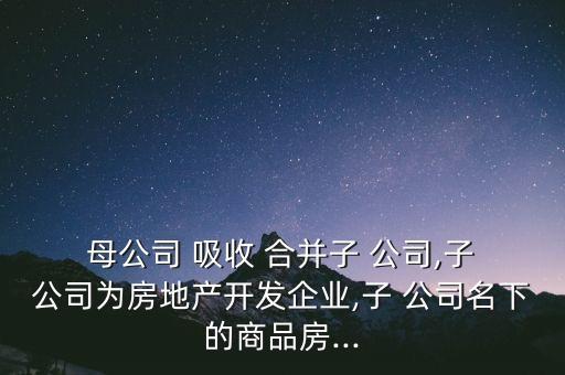  母公司 吸收 合并子 公司,子 公司為房地產開發(fā)企業(yè),子 公司名下的商品房...