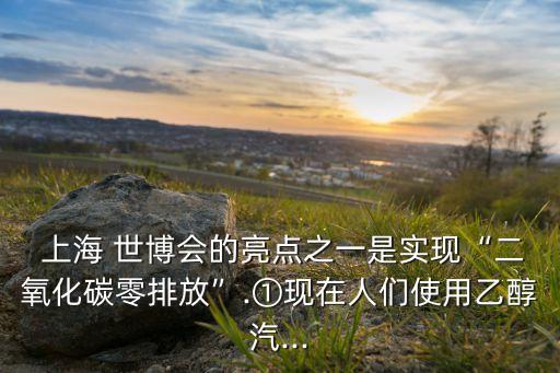  上海 世博會的亮點(diǎn)之一是實(shí)現(xiàn)“二氧化碳零排放”.①現(xiàn)在人們使用乙醇汽...
