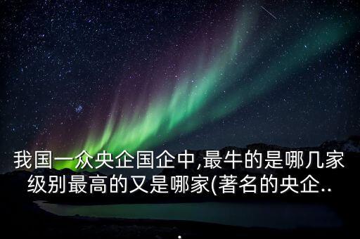 我國一眾央企國企中,最牛的是哪幾家級(jí)別最高的又是哪家(著名的央企...