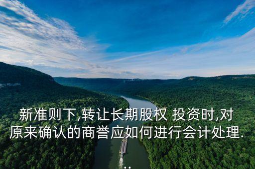 新準則下,轉(zhuǎn)讓長期股權 投資時,對原來確認的商譽應如何進行會計處理...