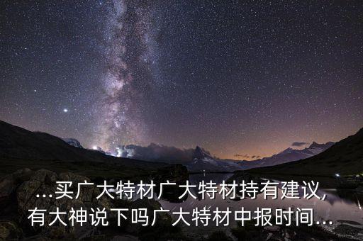 ...買廣大特材廣大特材持有建議,有大神說(shuō)下嗎廣大特材中報(bào)時(shí)間...