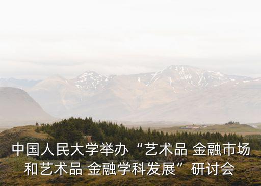 中國人民大學(xué)舉辦“藝術(shù)品 金融市場和藝術(shù)品 金融學(xué)科發(fā)展”研討會