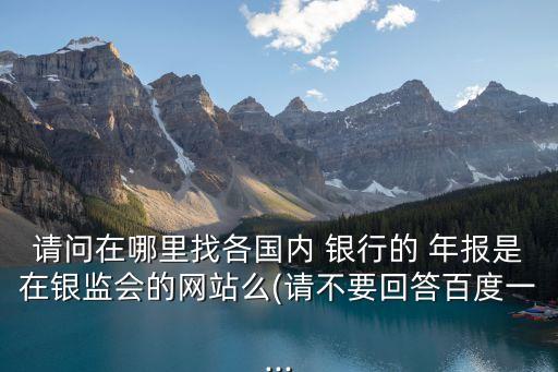 請(qǐng)問在哪里找各國內(nèi) 銀行的 年報(bào)是在銀監(jiān)會(huì)的網(wǎng)站么(請(qǐng)不要回答百度一...