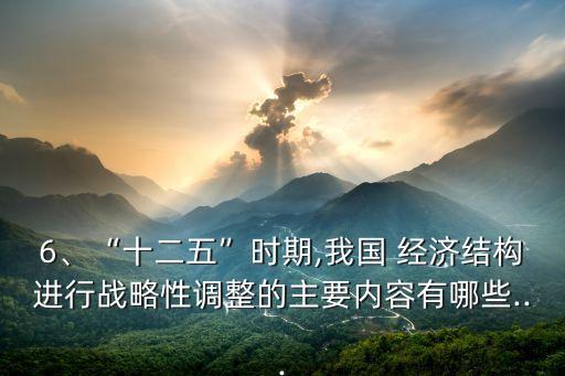 6、“十二五”時(shí)期,我國 經(jīng)濟(jì)結(jié)構(gòu)進(jìn)行戰(zhàn)略性調(diào)整的主要內(nèi)容有哪些...
