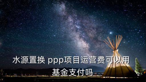 水源置換 ppp項目運營費可以用 基金支付嗎