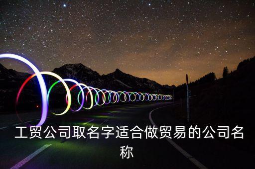  工貿(mào)公司取名字適合做貿(mào)易的公司名稱