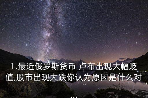 1.最近俄羅斯貨幣 盧布出現(xiàn)大幅貶值,股市出現(xiàn)大跌你認(rèn)為原因是什么對(duì)...