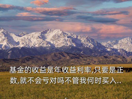  基金的收益是年收益利率,只要是正數(shù),就不會(huì)虧對嗎不管我何時(shí)買入...