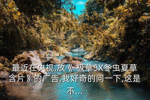 最近在央視,放《 極草5X冬蟲(chóng)夏草含片》的廣告,我好奇的問(wèn)一下,這是不...