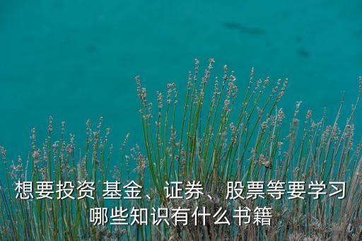 想要投資 基金、證券、股票等要學(xué)習(xí)哪些知識(shí)有什么書籍