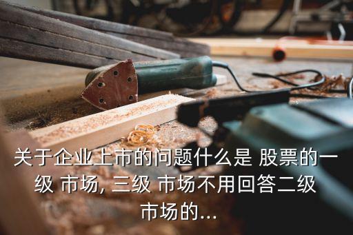 關(guān)于企業(yè)上市的問題什么是 股票的一級 市場, 三級 市場不用回答二級 市場的...