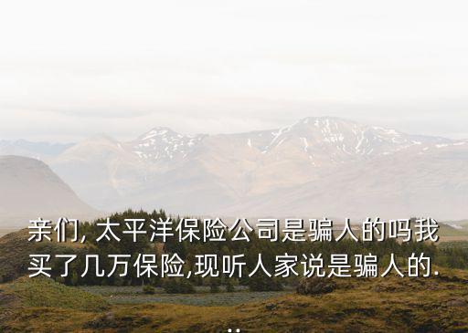 親們, 太平洋保險(xiǎn)公司是騙人的嗎我買了幾萬(wàn)保險(xiǎn),現(xiàn)聽人家說(shuō)是騙人的...