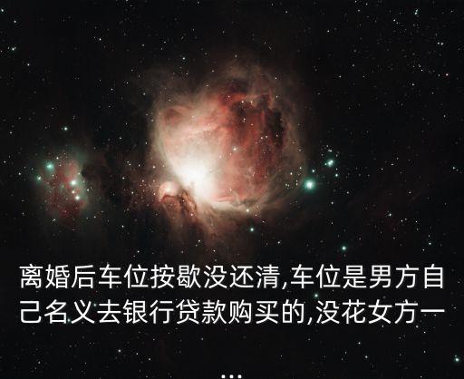 離婚后車位按歇沒還清,車位是男方自己名義去銀行貸款購(gòu)買的,沒花女方一...