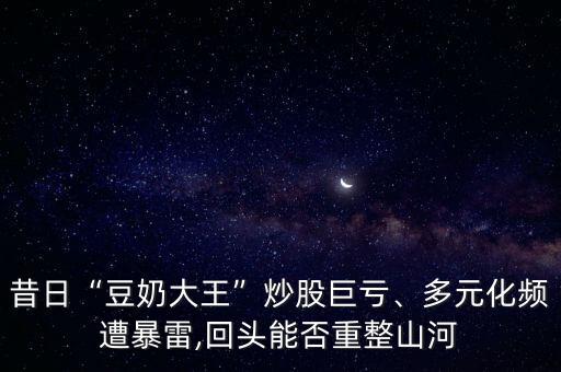 昔日“豆奶大王”炒股巨虧、多元化頻遭暴雷,回頭能否重整山河