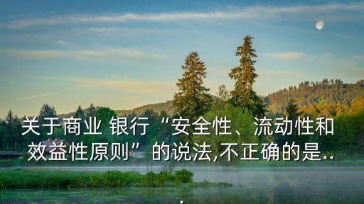 關(guān)于商業(yè) 銀行“安全性、流動(dòng)性和 效益性原則”的說法,不正確的是...