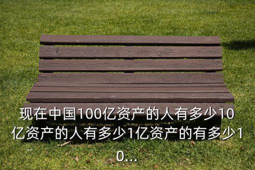 現(xiàn)在中國(guó)100億資產(chǎn)的人有多少10億資產(chǎn)的人有多少1億資產(chǎn)的有多少10...