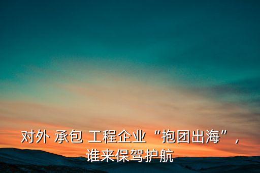 對(duì)外 承包 工程企業(yè)“抱團(tuán)出?！?誰(shuí)來(lái)保駕護(hù)航
