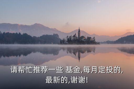 請(qǐng)幫忙推薦一些 基金,每月定投的,最新的,謝謝!