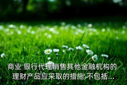 商業(yè) 銀行代理銷售其他金融機構(gòu)的 理財產(chǎn)品應(yīng)采取的措施,不包括...