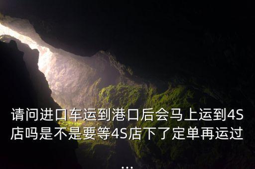 請問進(jìn)口車運(yùn)到港口后會馬上運(yùn)到4S店嗎是不是要等4S店下了定單再運(yùn)過...