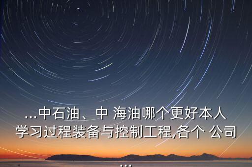 ...中石油、中 海油哪個(gè)更好本人學(xué)習(xí)過(guò)程裝備與控制工程,各個(gè) 公司...
