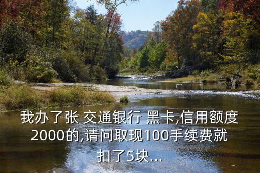 我辦了張 交通銀行 黑卡,信用額度2000的,請問取現(xiàn)100手續(xù)費就扣了5塊...