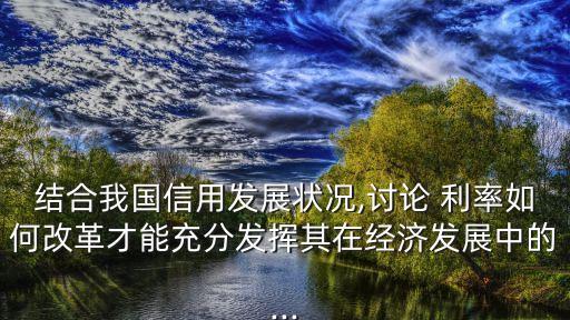 結合我國信用發(fā)展狀況,討論 利率如何改革才能充分發(fā)揮其在經濟發(fā)展中的...