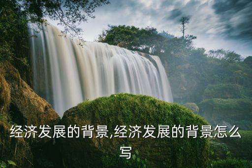 中國經(jīng)濟(jì)發(fā)展的背景,經(jīng)濟(jì)發(fā)展的背景怎么寫