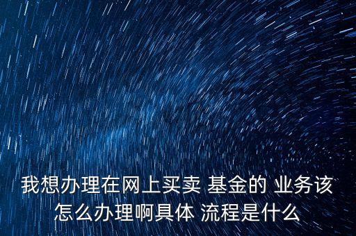 我想辦理在網(wǎng)上買賣 基金的 業(yè)務(wù)該怎么辦理啊具體 流程是什么