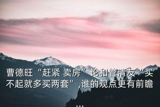 曹德旺“趕緊 賣(mài)房”論和管清友“買(mǎi)不起就多買(mǎi)兩套”,誰(shuí)的觀點(diǎn)更有前瞻...
