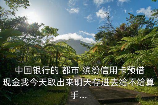  中國銀行的 都市 繽紛信用卡預(yù)借現(xiàn)金我今天取出來明天存進(jìn)去給不給算手...