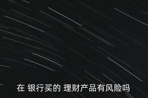 在 銀行買(mǎi)的 理財(cái)產(chǎn)品有風(fēng)險(xiǎn)嗎